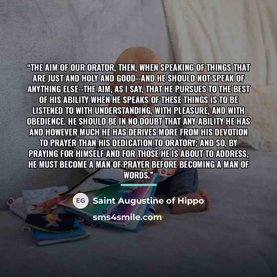 “The aim of our orator, then, when speaking of things that are just and holy and good--and he should not speak of anything else--the aim, as I say, that he pursues to the best of his ability when he speaks of these things is to be listened to with understanding, with pleasure, and with obedience…” quote by Saint Augustine of Hippo