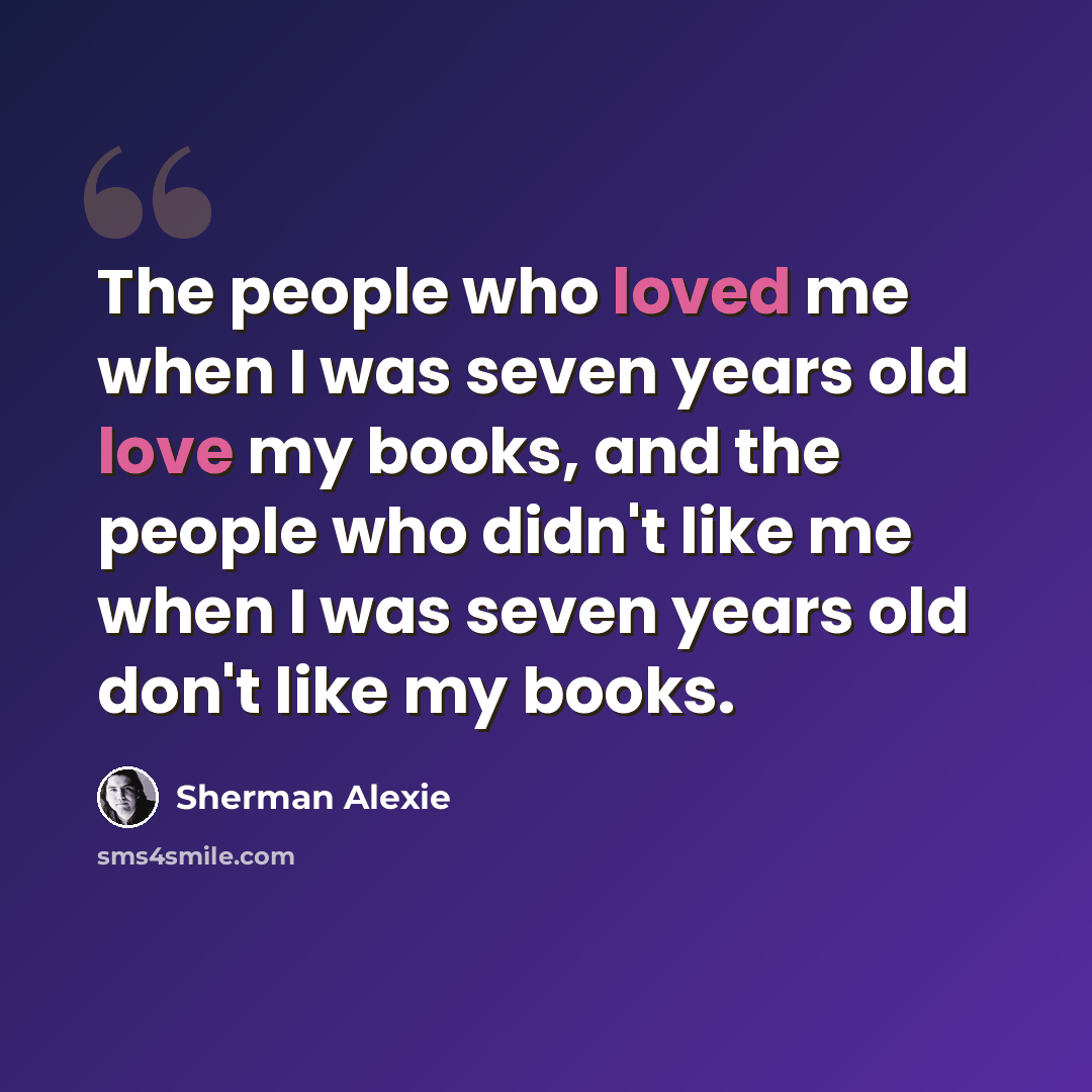 “The people who loved me when I was seven years old love my books, and the people who didn't like me when I was seven years old don't like my books.” quote by Sherman Alexie