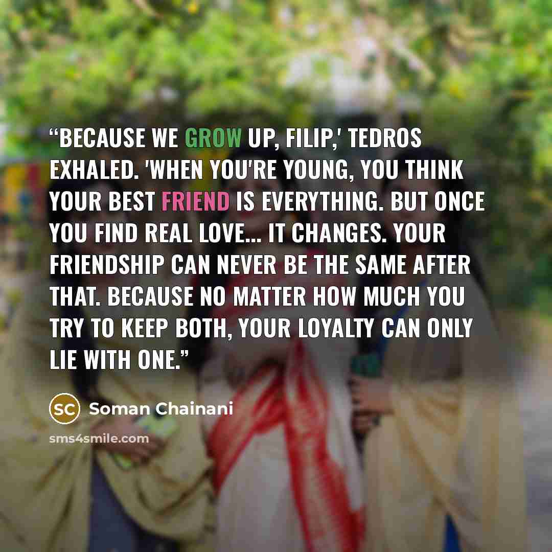 “Because we grow up, Filip,' Tedros exhaled. 'When you're young, you think your best friend is everything. But once you find real love... it changes. Your friendship can never be the same after that. Because no matter how much you try to keep both, your loyalty can only lie with one.” quote by Soman Chainani