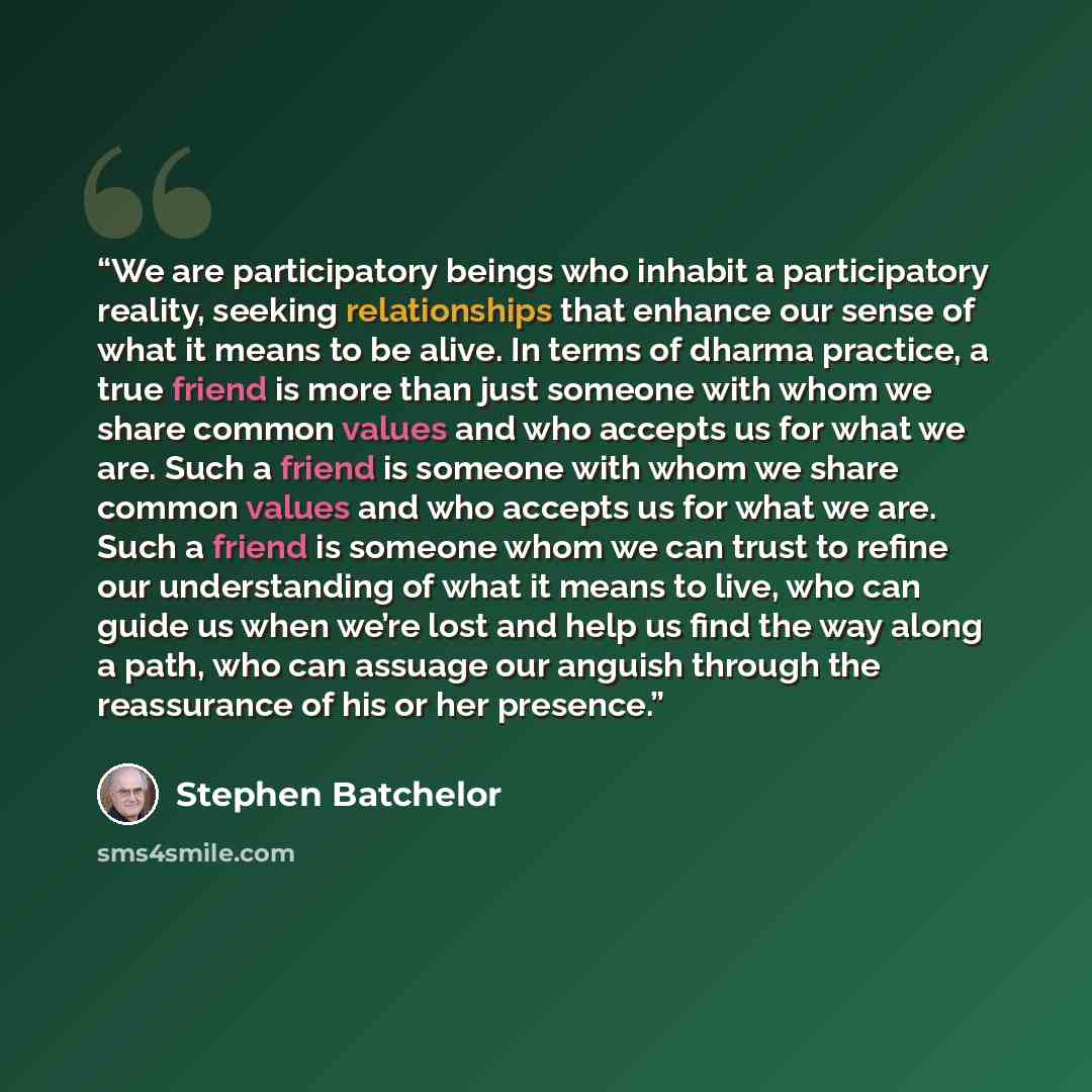 “We are participatory beings who inhabit a participatory reality, seeking relationships that enhance our sense of what it means to be alive. In terms of dharma practice, a true friend is more than just someone with whom we share common values and who accepts us for what we are. Such a friend is…” quote by Stephen Batchelor