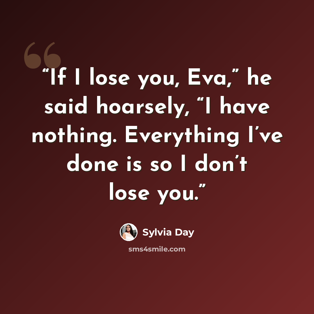 “If I lose you, Eva,” he said hoarsely, “I have nothing. Everything I’ve done is so I don’t lose you.” quote by Sylvia Day