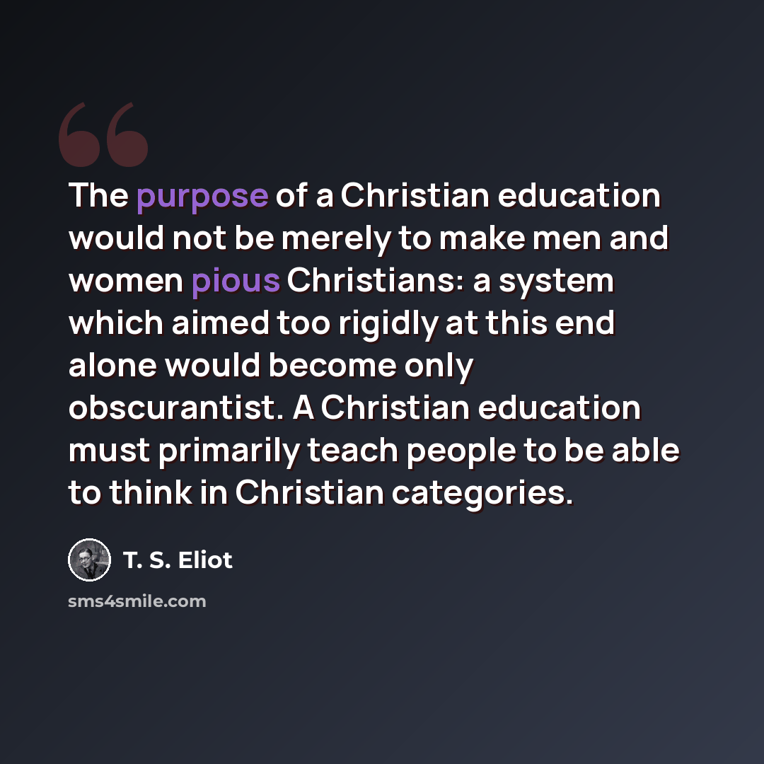“The purpose of a Christian education would not be merely to make men and women pious Christians: a system which aimed too rigidly at this end alone would become only obscurantist. A Christian education must primarily teach people to be able to think in Christian categories.” quote by T. S. Eliot