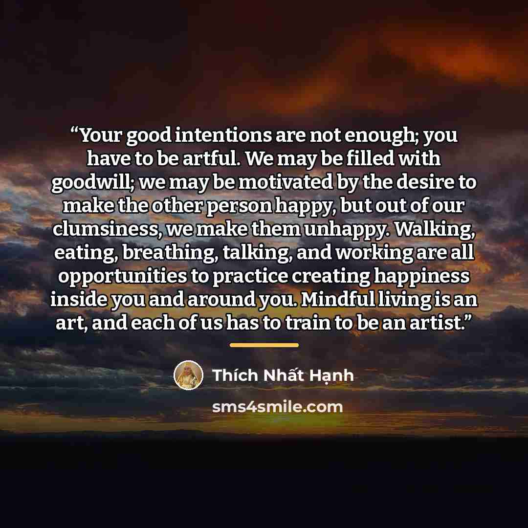 “Your good intentions are not enough; you have to be artful. We may be filled with goodwill; we may be motivated by the desire to make the other person happy, but out of our clumsiness, we make them unhappy. Walking, eating, breathing, talking, and working are all opportunities to practice creating…” quote by Thich Nhat Hanh