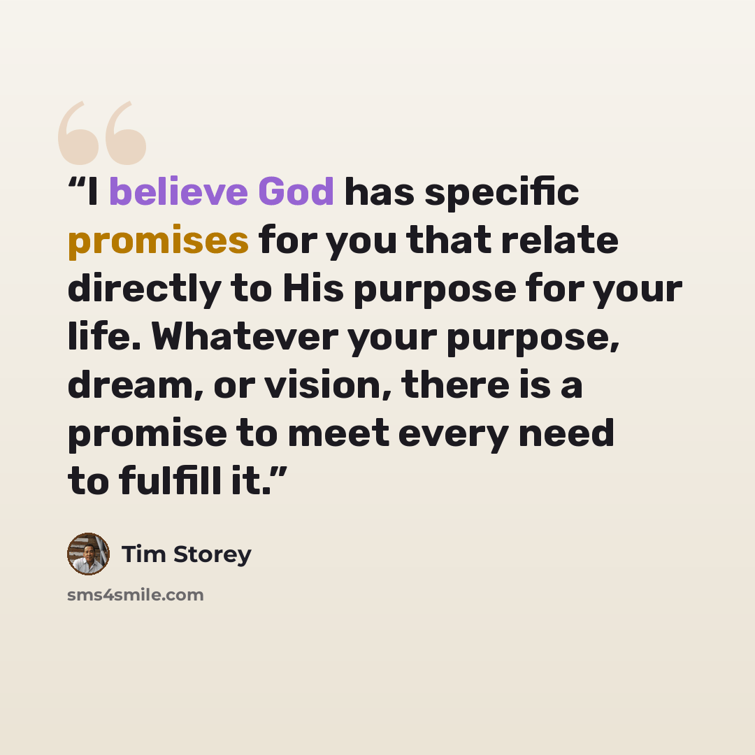 “I believe God has specific promises for you that relate directly to His purpose for your life. Whatever your purpose, dream, or vision, there is a promise to meet every need to fulfill it.” quote by Tim Storey