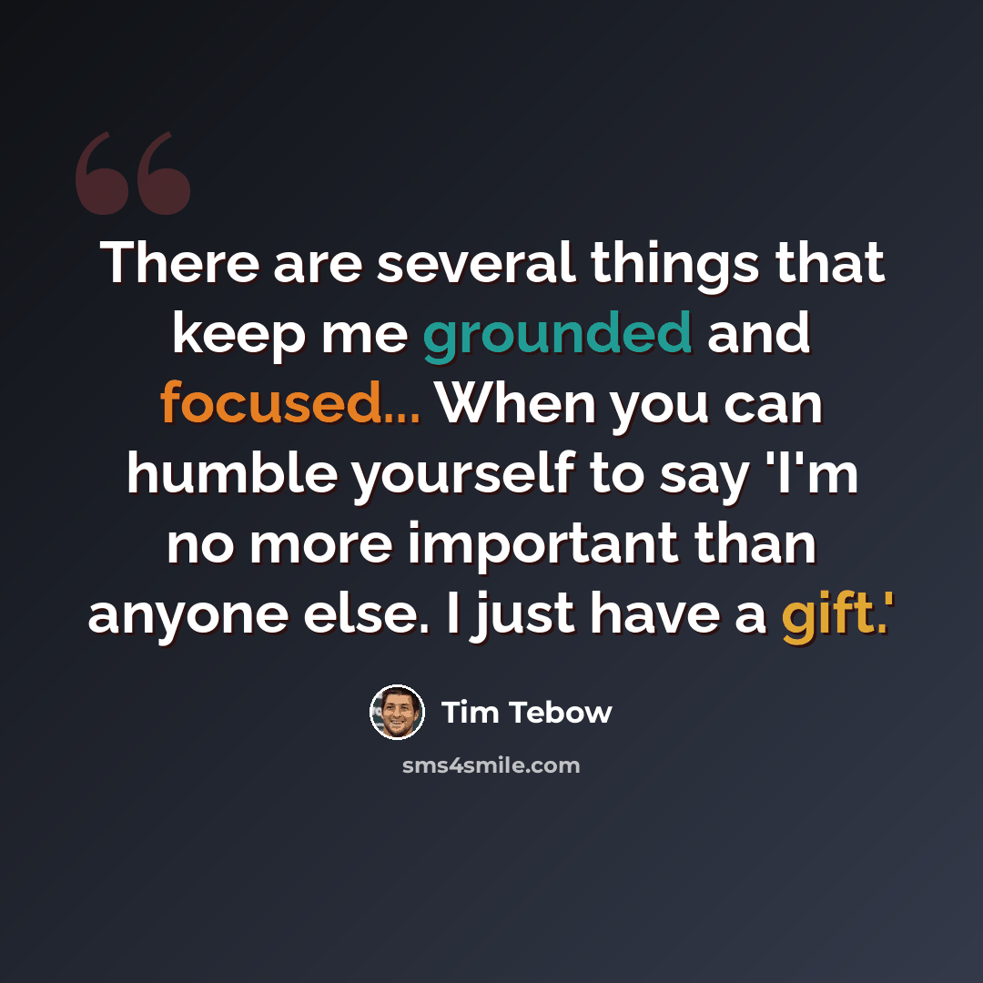 “There are several things that keep me grounded and focused... When you can humble yourself to say 'I'm no more important than anyone else. I just have a gift.'” quote by Tim Tebow
