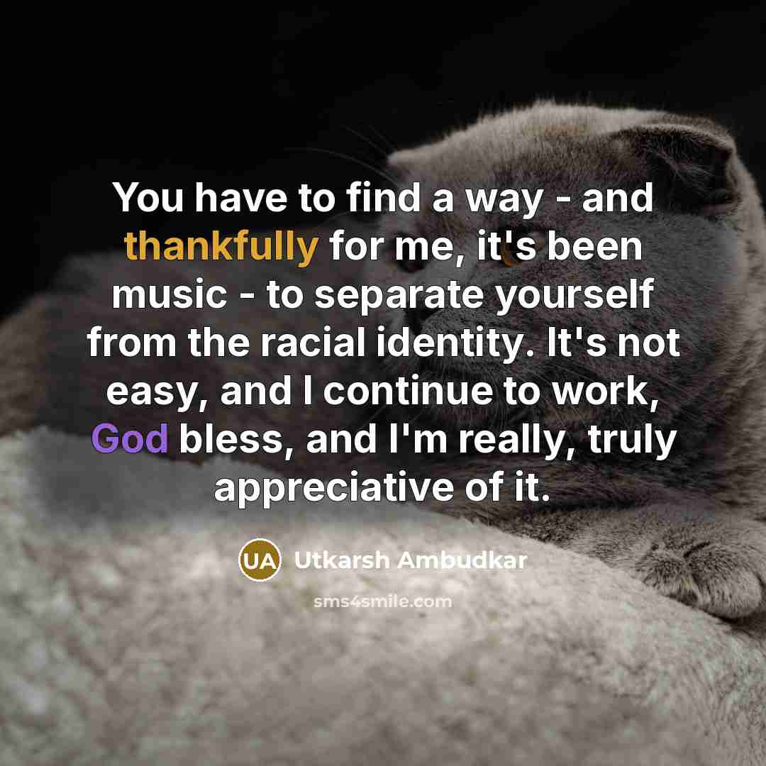 “You have to find a way - and thankfully for me, it's been music - to separate yourself from the racial identity. It's not easy, and I continue to work, God bless, and I'm really, truly appreciative of it.” quote by Utkarsh Ambudkar