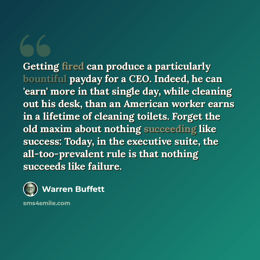 “Getting fired can produce a particularly bountiful payday for a CEO. Indeed, he can 'earn' more in that single day, while cleaning out his desk, than an American worker earns in a lifetime of cleaning toilets. Forget the old maxim about nothing succeeding like success: Today, in the executive…” quote by Warren Buffett