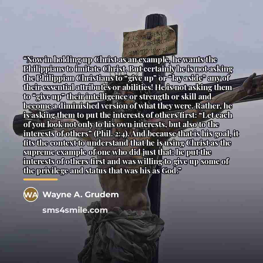 “Now in holding up Christ as an example, he wants the Philippians to imitate Christ. But certainly he is not asking the Philippian Christians to “give up” or “lay aside” any of their essential attributes or abilities! He is not asking them to “give up” their intelligence or strength or skill and…” quote by Wayne A. Grudem