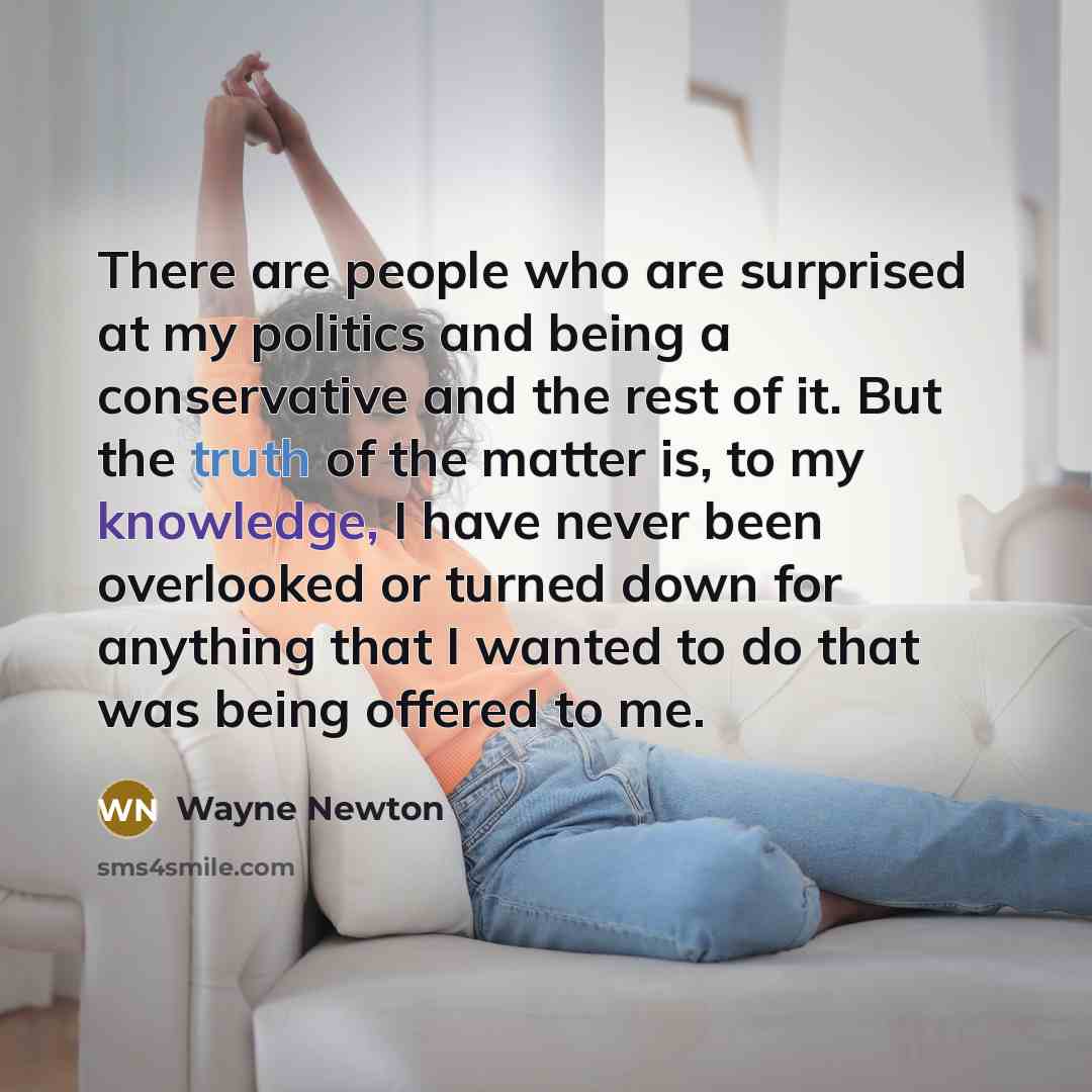 “There are people who are surprised at my politics and being a conservative and the rest of it. But the truth of the matter is, to my knowledge, I have never been overlooked or turned down for anything that I wanted to do that was being offered to me.” quote by Wayne Newton