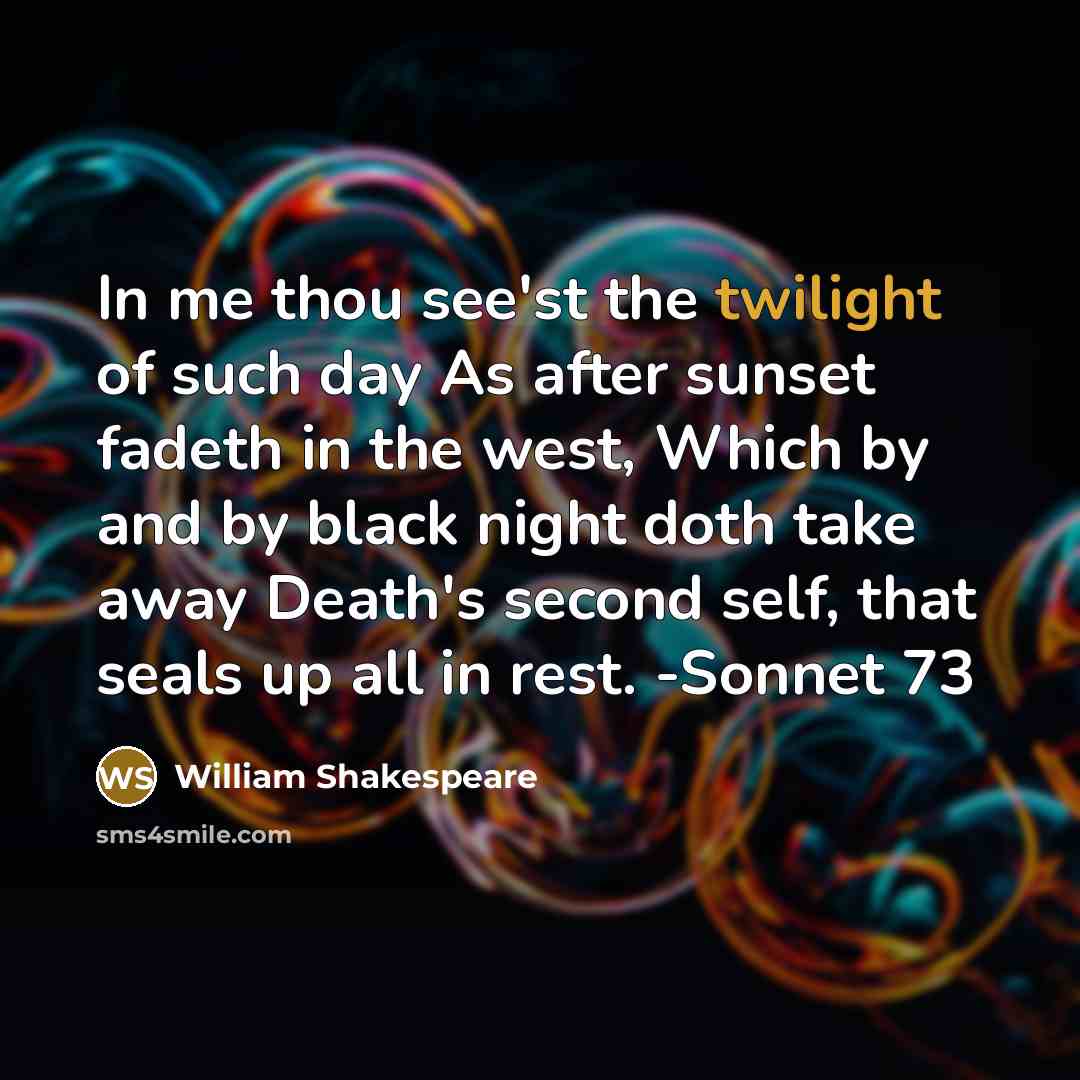 “In me thou see'st the twilight of such day As after sunset fadeth in the west, Which by and by black night doth take away Death's second self, that seals up all in rest. -Sonnet 73” quote by William Shakespeare
