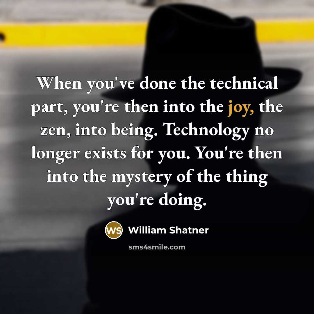 “When you've done the technical part, you're then into the joy, the zen, into being. Technology no longer exists for you. You're then into the mystery of the thing you're doing.” quote by William Shatner