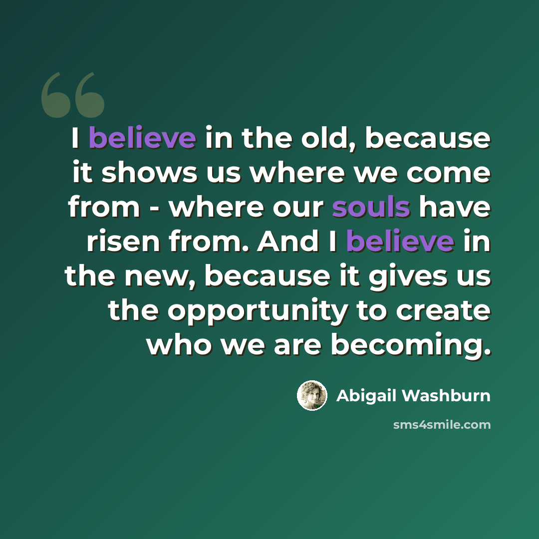 “I believe in the old, because it shows us where we come from - where our souls have risen from. And I believe in the new, because it gives us the opportunity to create who we are becoming.” quote by Abigail Washburn