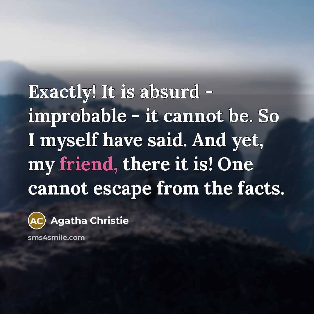 “Exactly! It is absurd - improbable - it cannot be. So I myself have said. And yet, my friend, there it is! One cannot escape from the facts.” quote by Agatha Christie