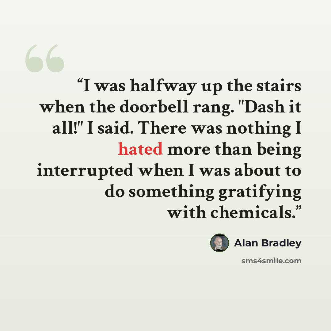 “I was halfway up the stairs when the doorbell rang. "Dash it all!" I said. There was nothing I hated more than being interrupted when I was about to do something gratifying with chemicals.” quote by Alan Bradley