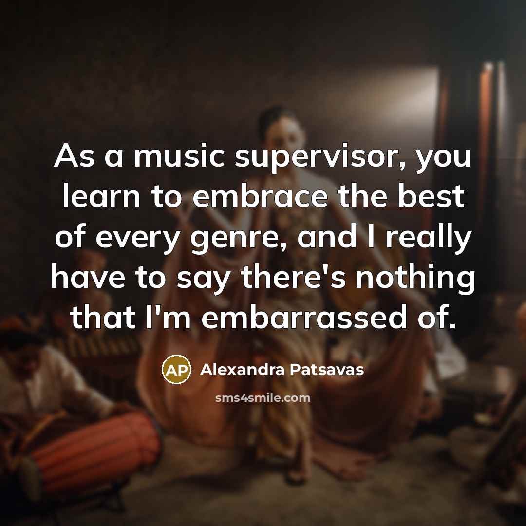 “As a music supervisor, you learn to embrace the best of every genre, and I really have to say there's nothing that I'm embarrassed of.” quote by Alexandra Patsavas