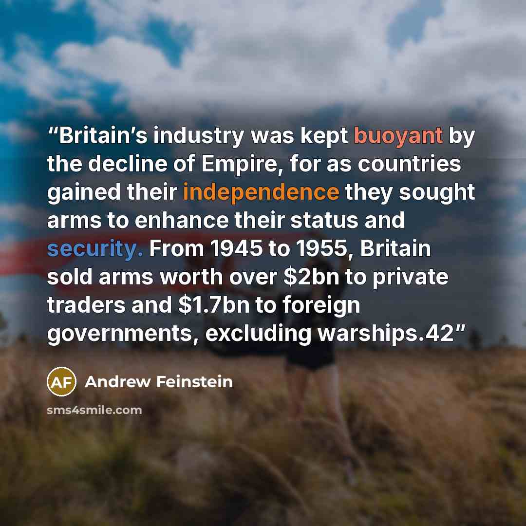 “Britain’s industry was kept buoyant by the decline of Empire, for as countries gained their independence they sought arms to enhance their status and security. From 1945 to 1955, Britain sold arms worth over $2bn to private traders and $1.7bn to foreign governments, excluding warships.42” quote by Andrew Feinstein