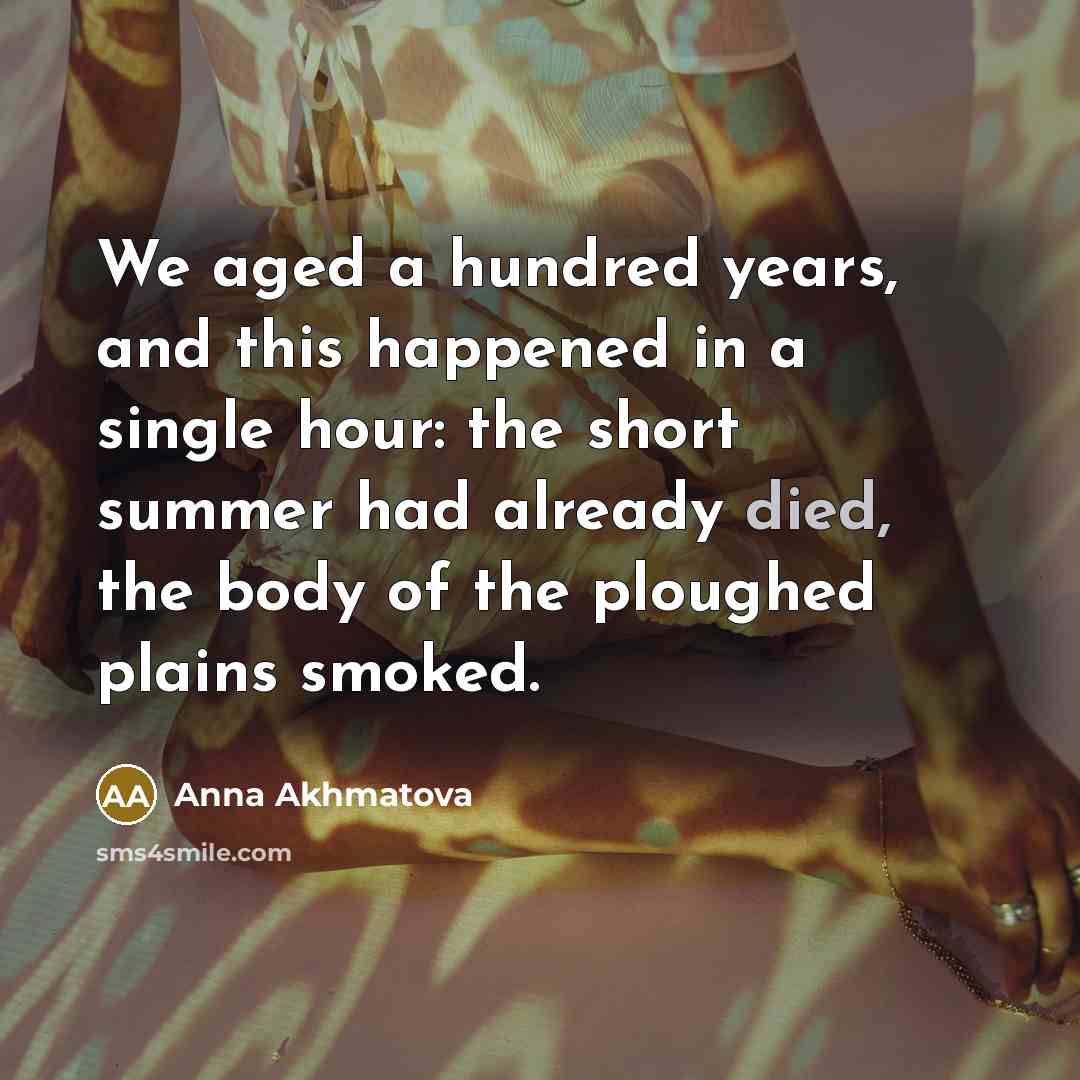 “We aged a hundred years, and this happened in a single hour: the short summer had already died, the body of the ploughed plains smoked.” quote by Anna Akhmatova