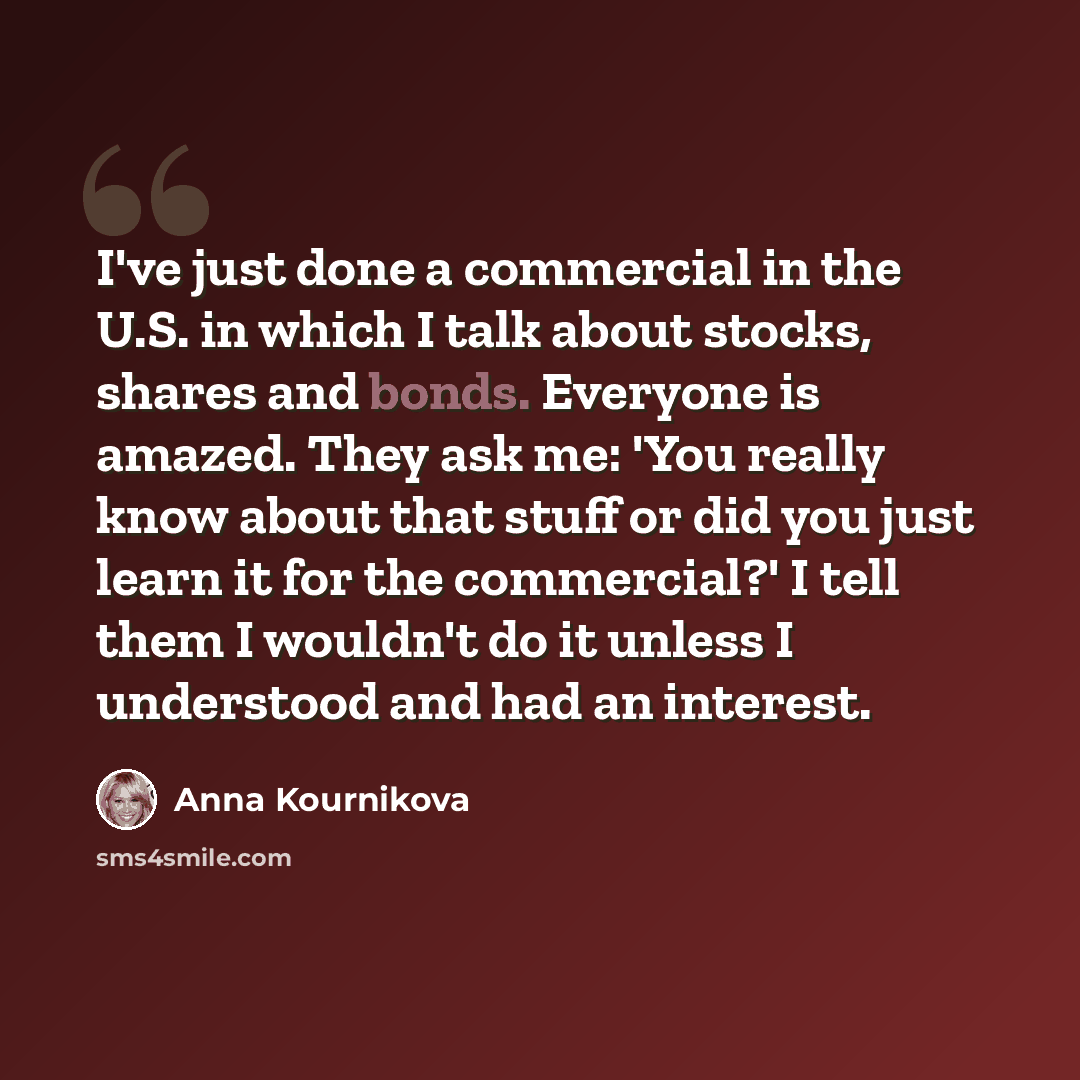 “I've just done a commercial in the U.S. in which I talk about stocks, shares and bonds. Everyone is amazed. They ask me: 'You really know about that stuff or did you just learn it for the commercial?' I tell them I wouldn't do it unless I understood and had an interest.” quote by Anna Kournikova