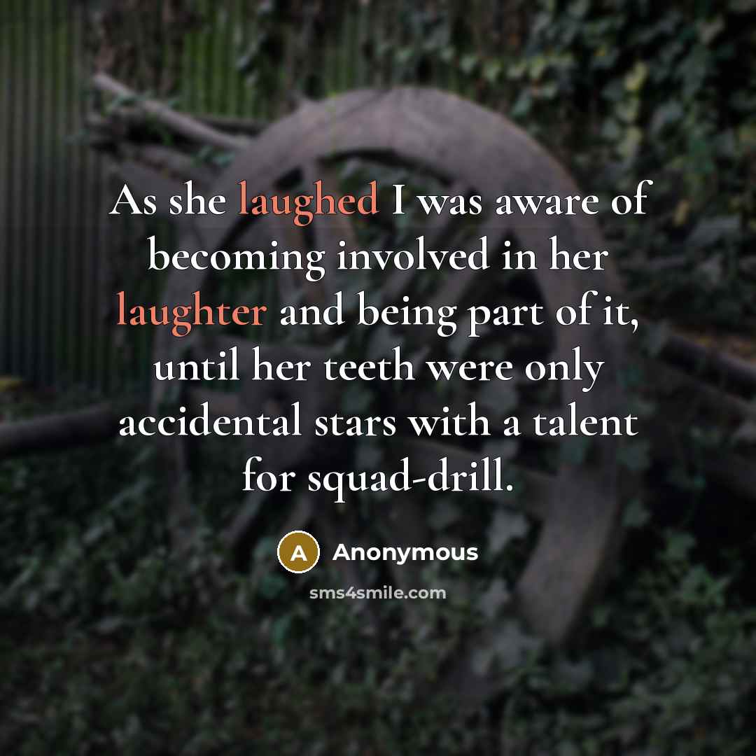“As she laughed I was aware of becoming involved in her laughter and being part of it, until her teeth were only accidental stars with a talent for squad-drill.” quote by Anonymous