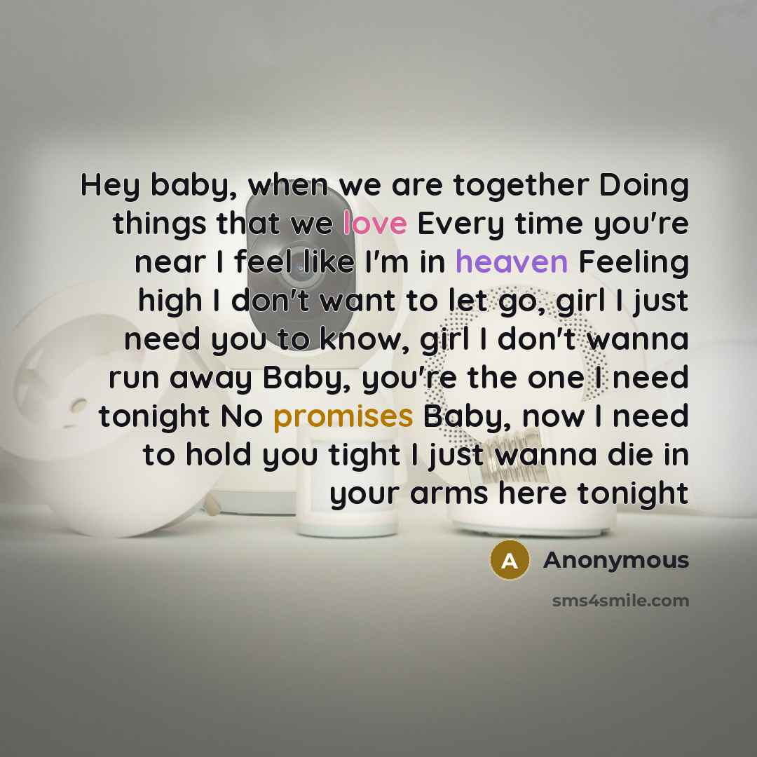 “Hey baby, when we are together Doing things that we love Every time you're near I feel like I'm in heaven Feeling high I don't want to let go, girl I just need you to know, girl I don't wanna run away Baby, you're the one I need tonight No promises Baby, now I need to hold you tight I just wanna…” quote by Anonymous