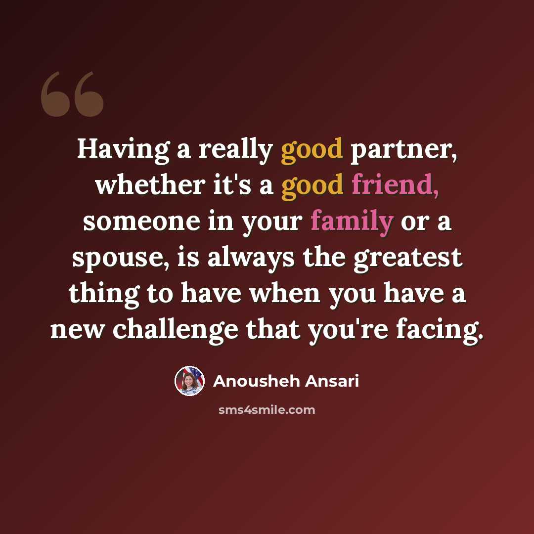 “Having a really good partner, whether it's a good friend, someone in your family or a spouse, is always the greatest thing to have when you have a new challenge that you're facing.” quote by Anousheh Ansari