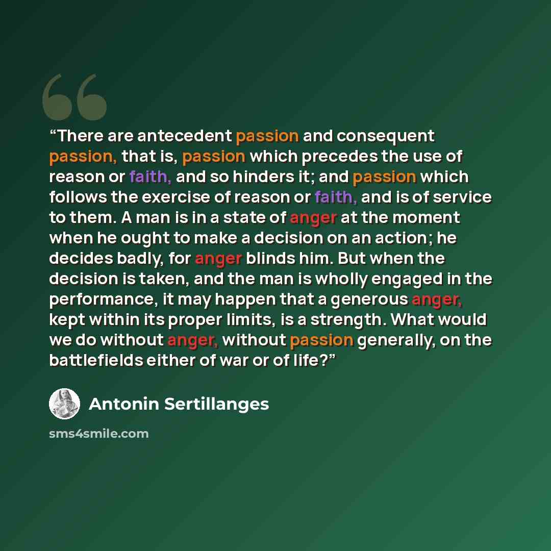“There are antecedent passion and consequent passion, that is, passion which precedes the use of reason or faith, and so hinders it; and passion which follows the exercise of reason or faith, and is of service to them. A man is in a state of anger at the moment when he ought to make a decision on…” quote by Antonin Sertillanges