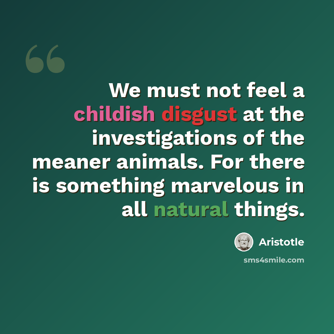 “We must not feel a childish disgust at the investigations of the meaner animals. For there is something marvelous in all natural things.” quote by Aristotle