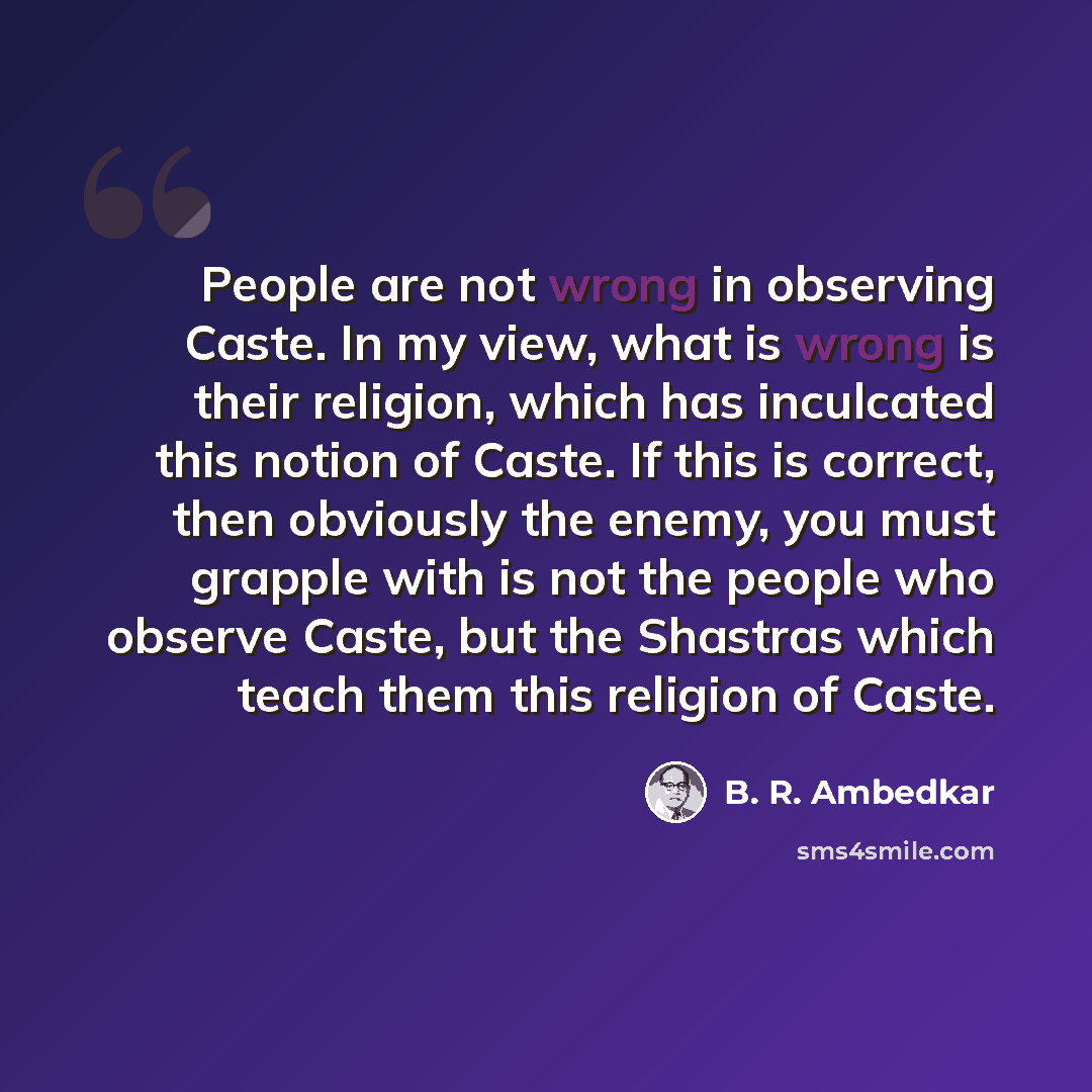 “People are not wrong in observing Caste. In my view, what is wrong is their religion, which has inculcated this notion of Caste. If this is correct, then obviously the enemy, you must grapple with is not the people who observe Caste, but the Shastras which teach them this religion of Caste.” quote by B. R. Ambedkar
