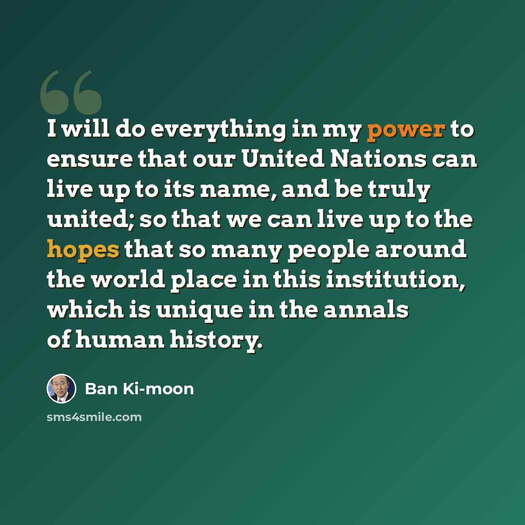 “I will do everything in my power to ensure that our United Nations can live up to its name, and be truly united; so that we can live up to the hopes that so many people around the world place in this institution, which is unique in the annals of human history.” quote by Ban Ki-moon