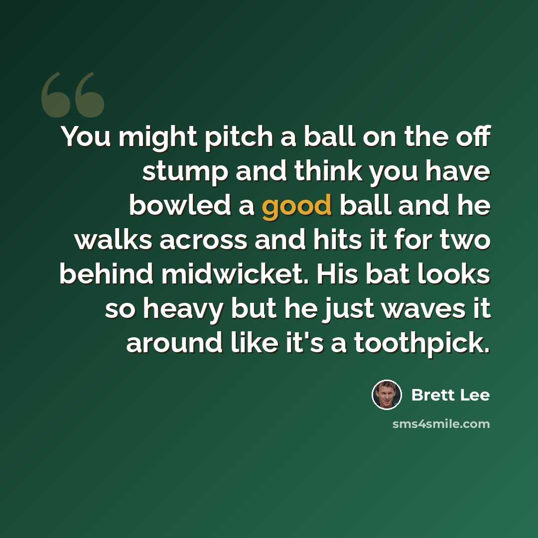 “You might pitch a ball on the off stump and think you have bowled a good ball and he walks across and hits it for two behind midwicket. His bat looks so heavy but he just waves it around like it's a toothpick.” quote by Brett Lee