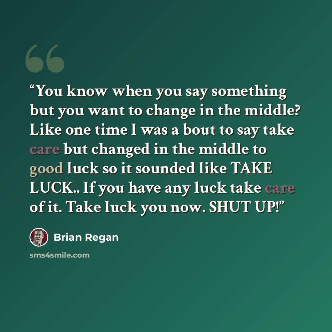 “You know when you say something but you want to change in the middle? Like one time I was a bout to say take care but changed in the middle to good luck so it sounded like TAKE LUCK.. If you have any luck take care of it. Take luck you now. SHUT UP!” quote by Brian Regan