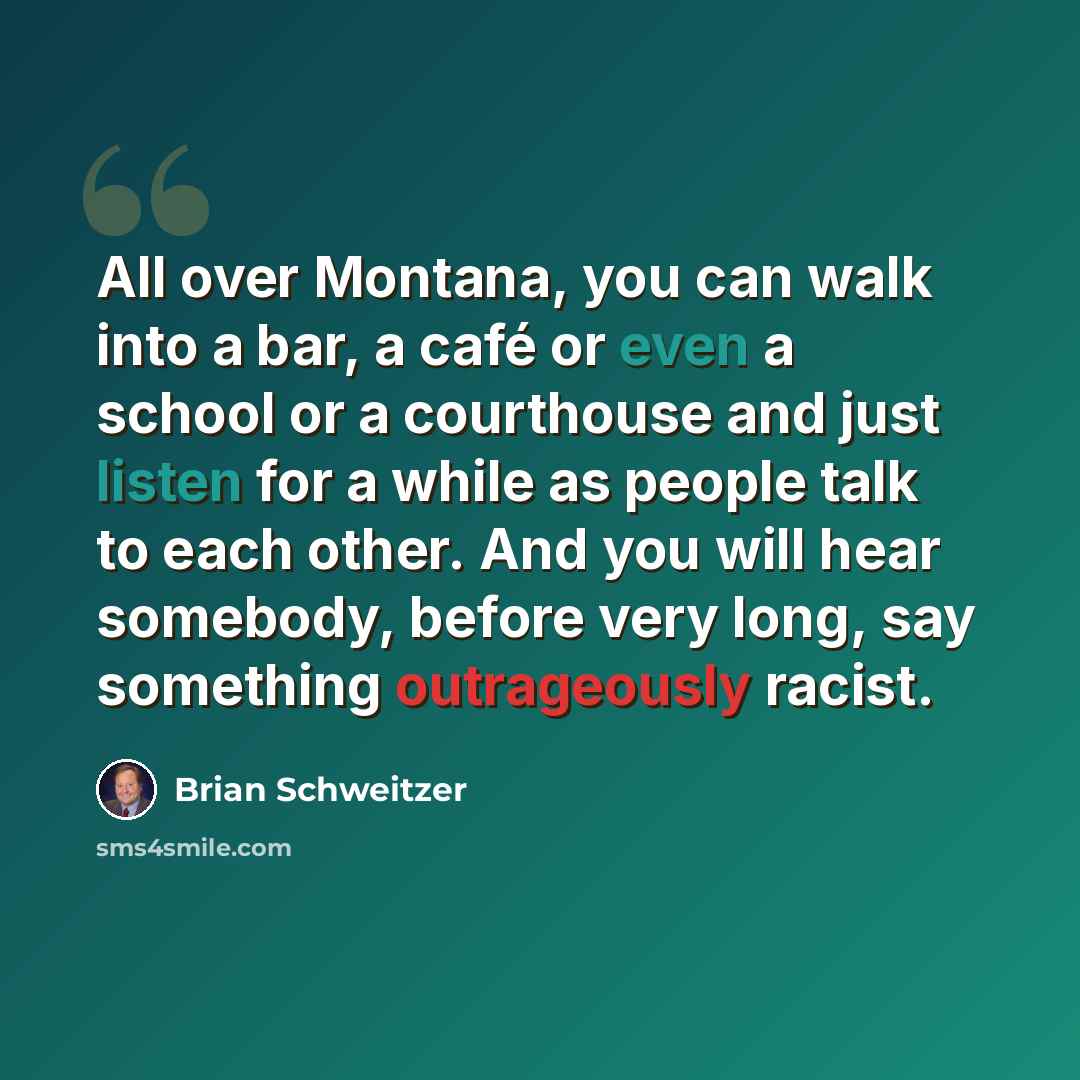 “All over Montana, you can walk into a bar, a café or even a school or a courthouse and just listen for a while as people talk to each other. And you will hear somebody, before very long, say something outrageously racist.” quote by Brian Schweitzer