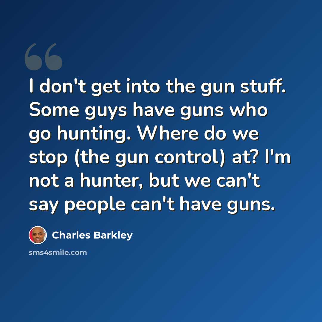 “I don't get into the gun stuff. Some guys have guns who go hunting. Where do we stop (the gun control) at? I'm not a hunter, but we can't say people can't have guns.” quote by Charles Barkley