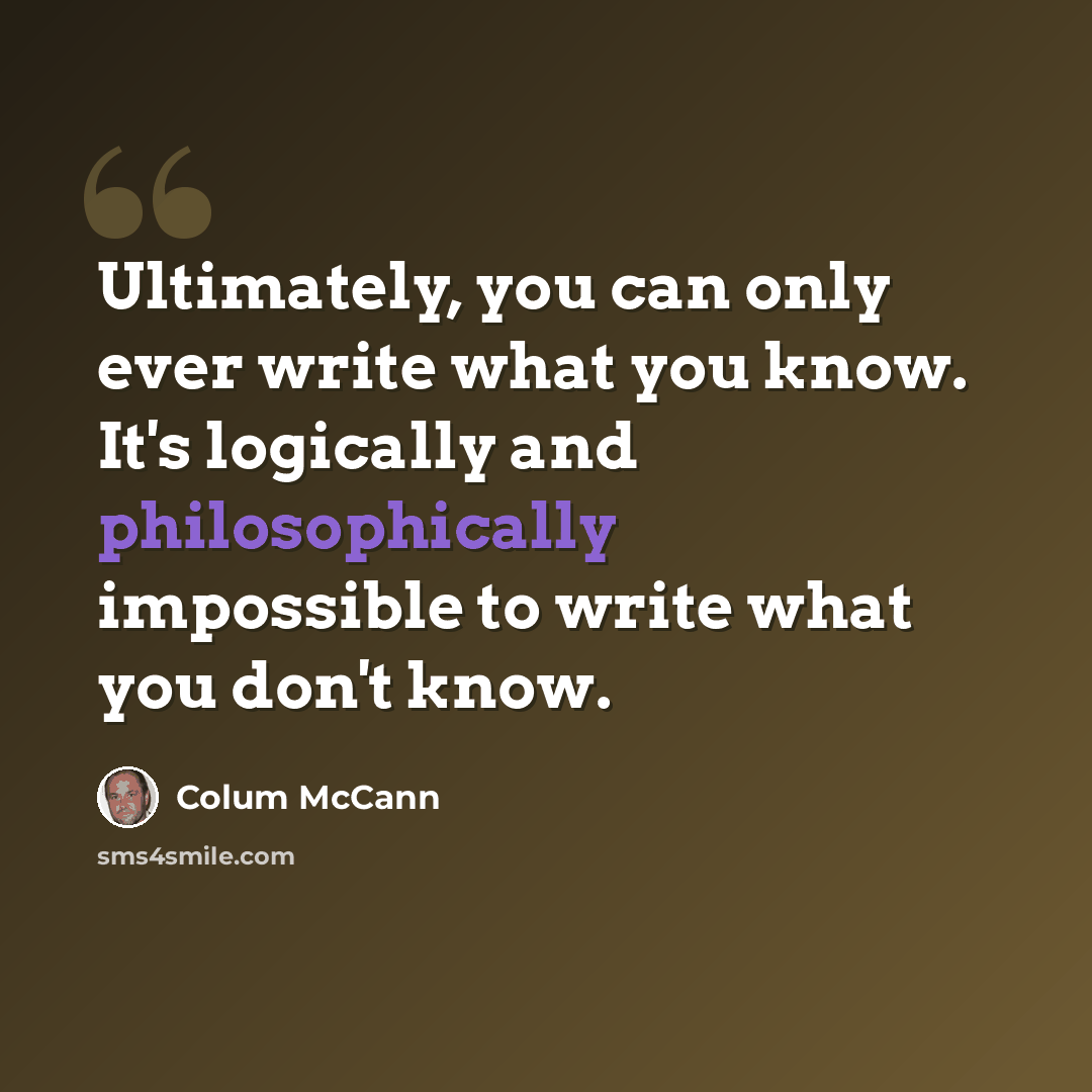 “Ultimately, you can only ever write what you know. It's logically and philosophically impossible to write what you don't know.” quote by Colum McCann