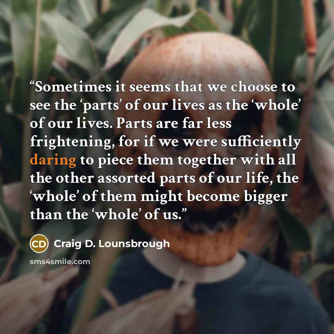 “Sometimes it seems that we choose to see the ‘parts’ of our lives as the ‘whole’ of our lives. Parts are far less frightening, for if we were sufficiently daring to piece them together with all the other assorted parts of our life, the ‘whole’ of them might become bigger than the ‘whole’ of us.” quote by Craig D. Lounsbrough