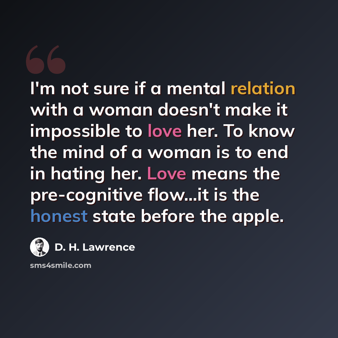 “I'm not sure if a mental relation with a woman doesn't make it impossible to love her. To know the mind of a woman is to end in hating her. Love means the pre-cognitive flow...it is the honest state before the apple.” quote by D. H. Lawrence