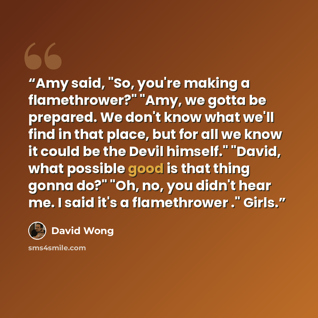 “Amy said, "So, you're making a flamethrower?" "Amy, we gotta be prepared. We don't know what we'll find in that place, but for all we know it could be the Devil himself." "David, what possible good is that thing gonna do?" "Oh, no, you didn't hear me. I said it's a flamethrower ." Girls.” quote by David Wong