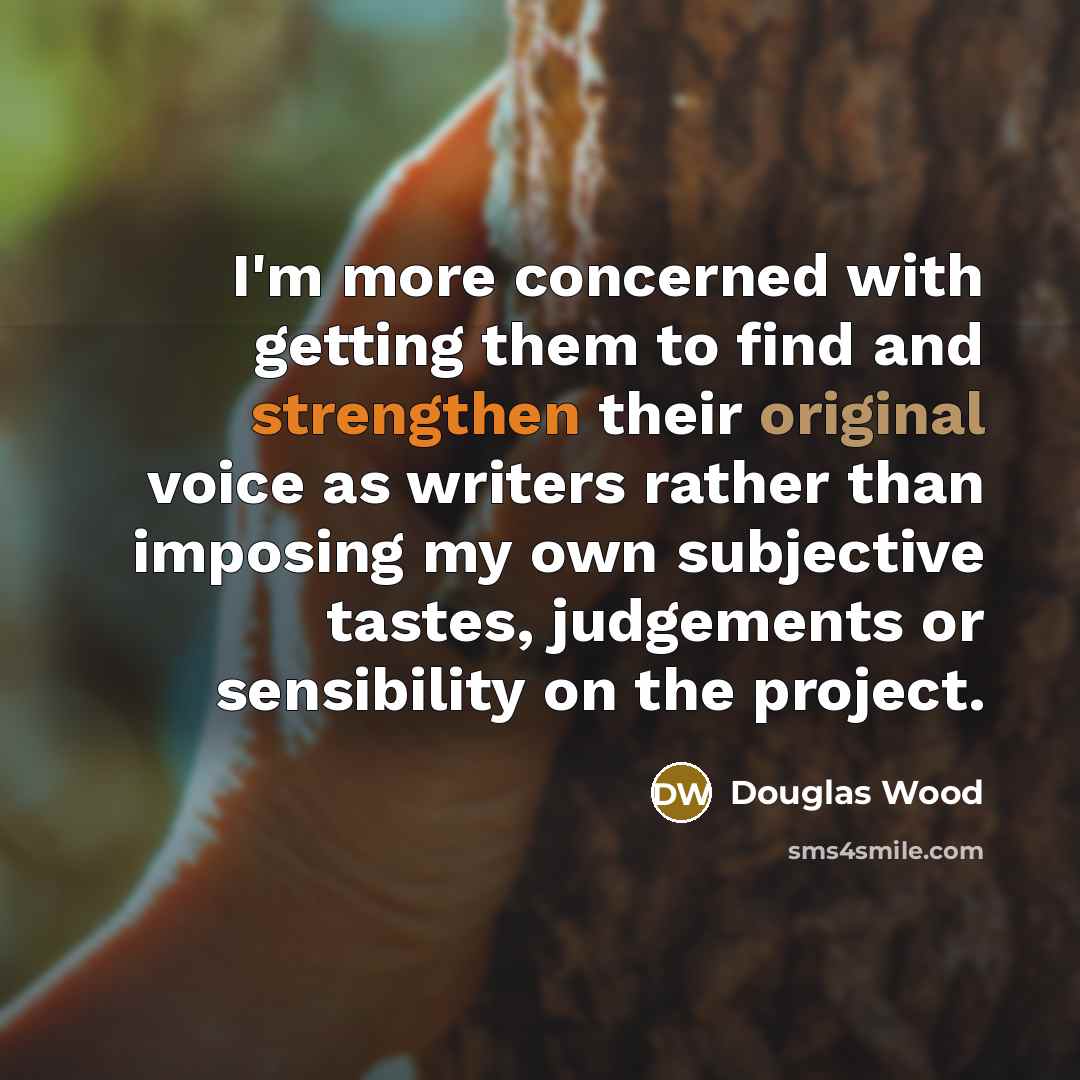 “I'm more concerned with getting them to find and strengthen their original voice as writers rather than imposing my own subjective tastes, judgements or sensibility on the project.” quote by Douglas Wood