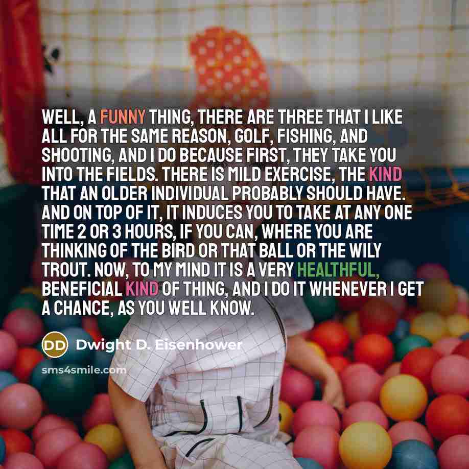 “Well, a funny thing, there are three that I like all for the same reason, golf, fishing, and shooting, and I do because first, they take you into the fields. There is mild exercise, the kind that an older individual probably should have. And on top of it, it induces you to take at any one time 2…” quote by Dwight D. Eisenhower