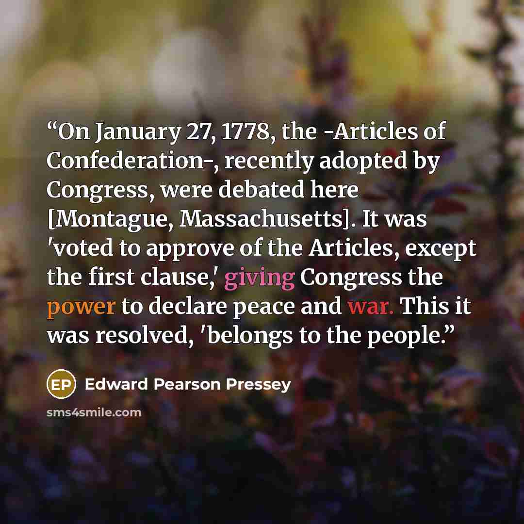 “On January 27, 1778, the -Articles of Confederation-, recently adopted by Congress, were debated here [Montague, Massachusetts]. It was 'voted to approve of the Articles, except the first clause,' giving Congress the power to declare peace and war. This it was resolved, 'belongs to the people.” quote by Edward Pearson Pressey