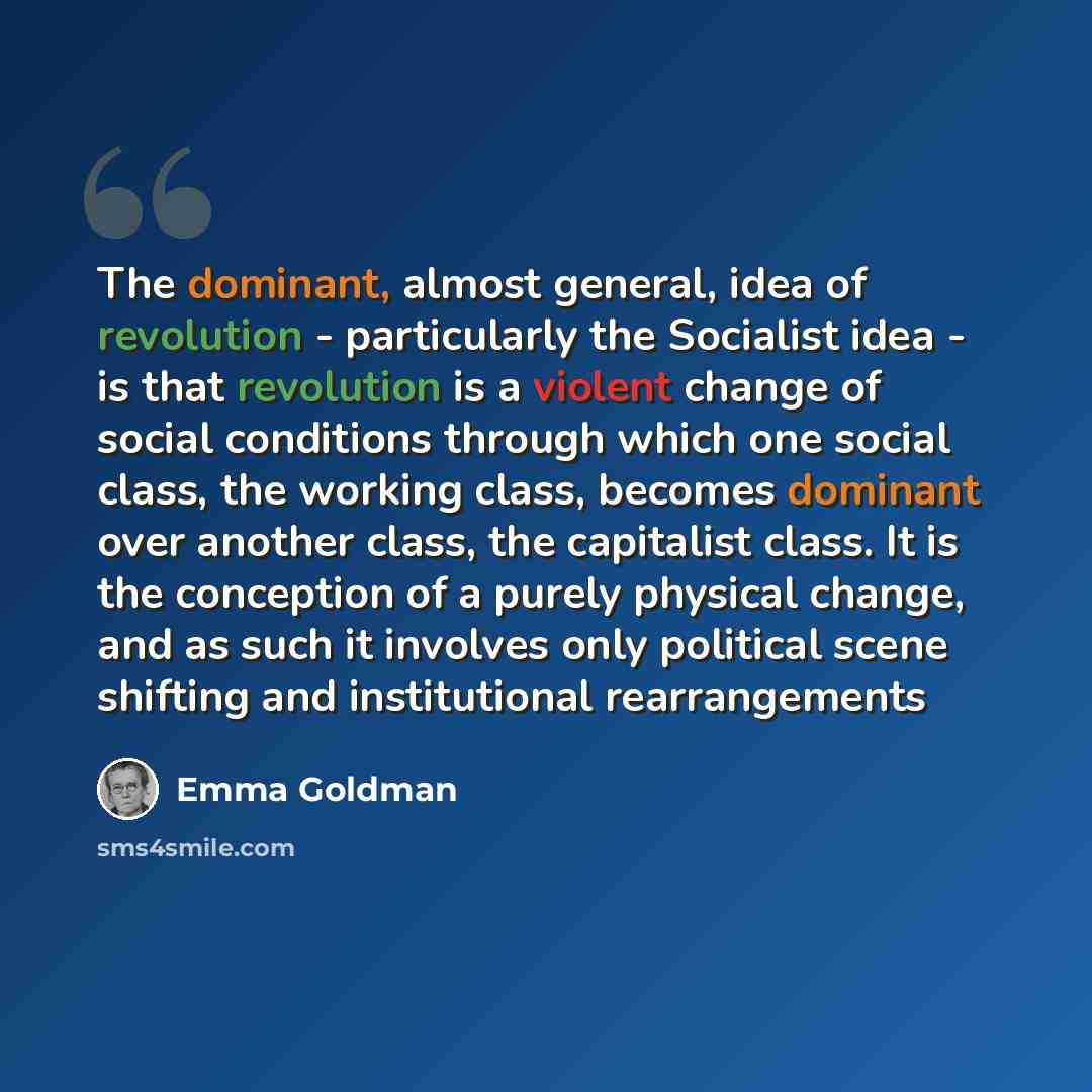 “The dominant, almost general, idea of revolution - particularly the Socialist idea - is that revolution is a violent change of social conditions through which one social class, the working class, becomes dominant over another class, the capitalist class. It is the conception of a purely physical…” quote by Emma Goldman