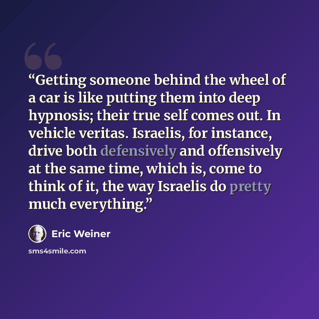 “Getting someone behind the wheel of a car is like putting them into deep hypnosis; their true self comes out. In vehicle veritas. Israelis, for instance, drive both defensively and offensively at the same time, which is, come to think of it, the way Israelis do pretty much everything.” quote by Eric Weiner