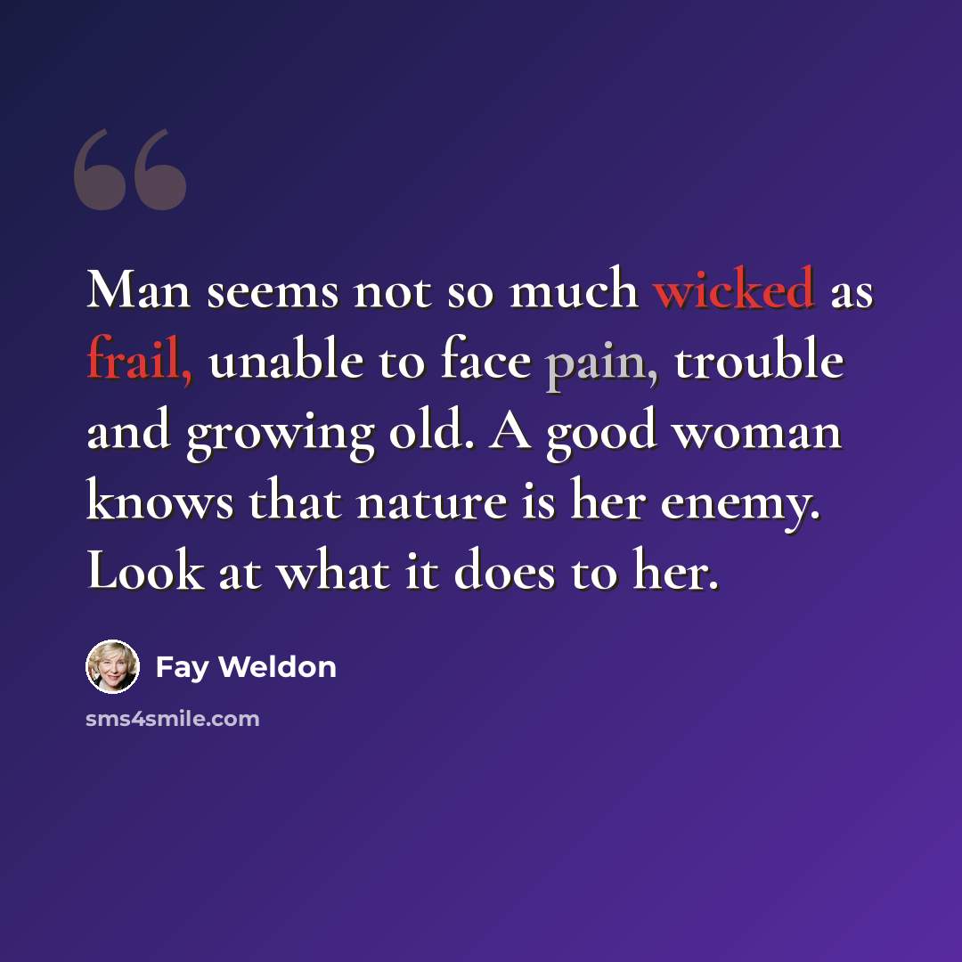 “Man seems not so much wicked as frail, unable to face pain, trouble and growing old. A good woman knows that nature is her enemy. Look at what it does to her.” quote by Fay Weldon