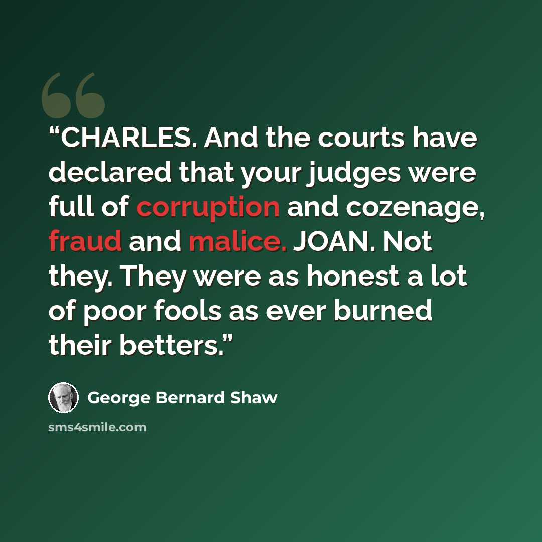 “CHARLES. And the courts have declared that your judges were full of corruption and cozenage, fraud and malice. JOAN. Not they. They were as honest a lot of poor fools as ever burned their betters.” quote by George Bernard Shaw