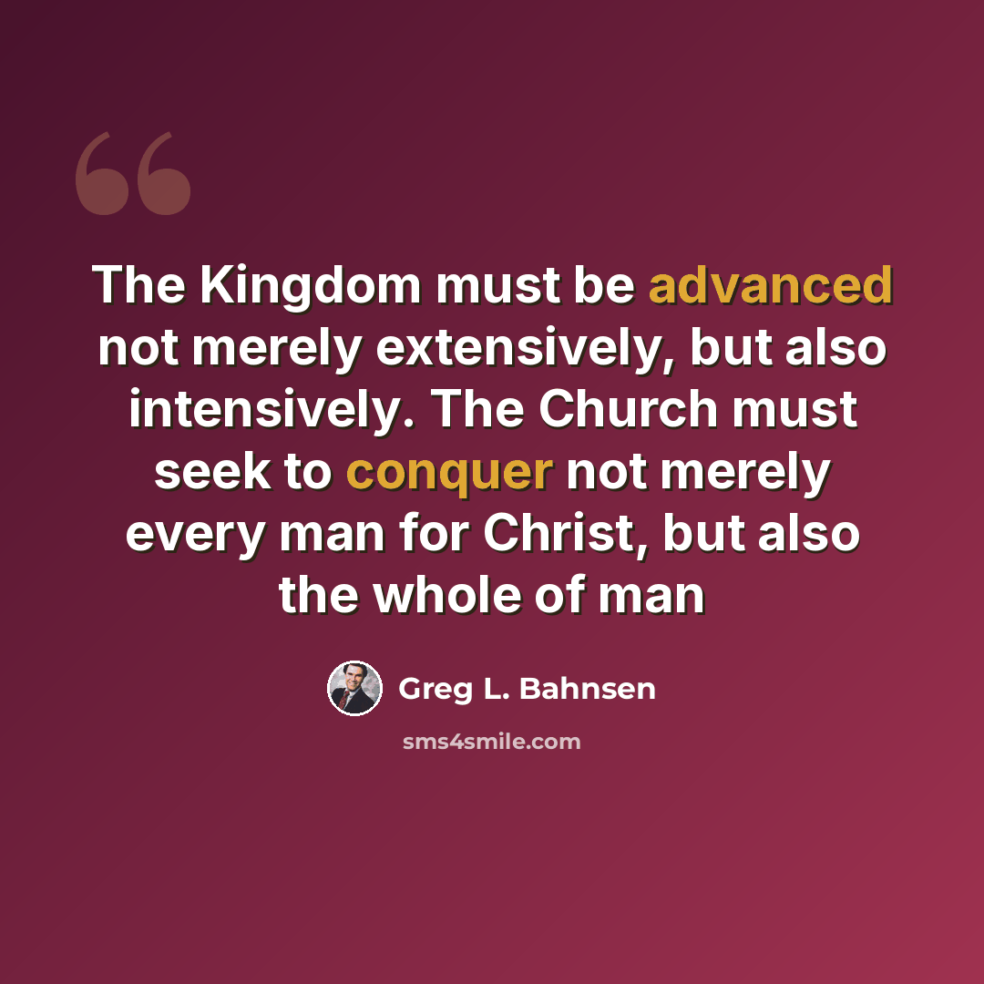 “The Kingdom must be advanced not merely extensively, but also intensively. The Church must seek to conquer not merely every man for Christ, but also the whole of man” quote by Greg L. Bahnsen