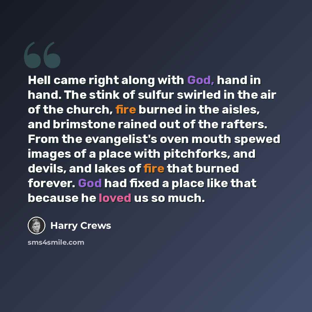 “Hell came right along with God, hand in hand. The stink of sulfur swirled in the air of the church, fire burned in the aisles, and brimstone rained out of the rafters. From the evangelist's oven mouth spewed images of a place with pitchforks, and devils, and lakes of fire that burned forever. God…” quote by Harry Crews
