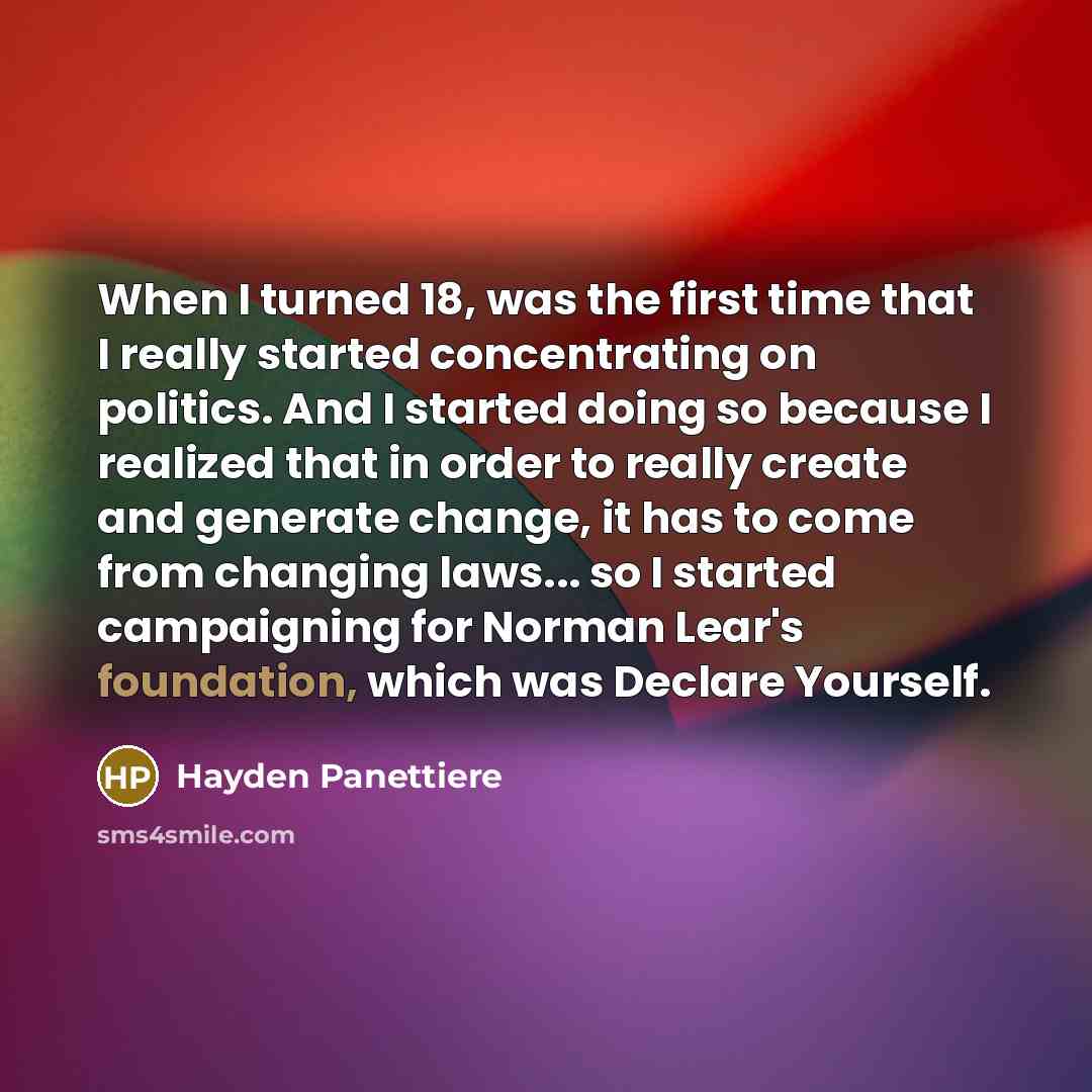 “When I turned 18, was the first time that I really started concentrating on politics. And I started doing so because I realized that in order to really create and generate change, it has to come from changing laws... so I started campaigning for Norman Lear's foundation, which was Declare Yourself.” quote by Hayden Panettiere