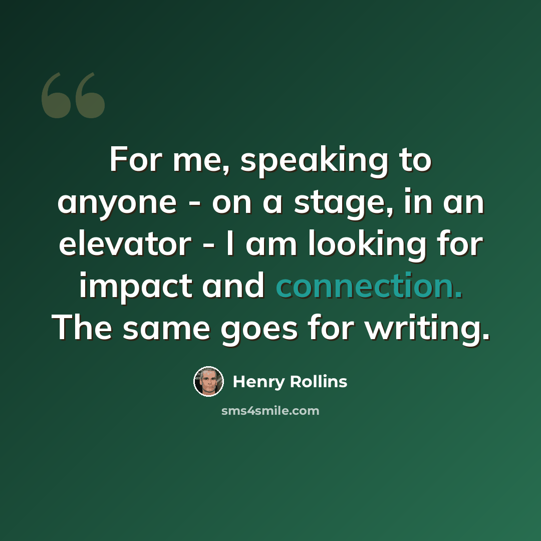 “For me, speaking to anyone - on a stage, in an elevator - I am looking for impact and connection. The same goes for writing.” quote by Henry Rollins