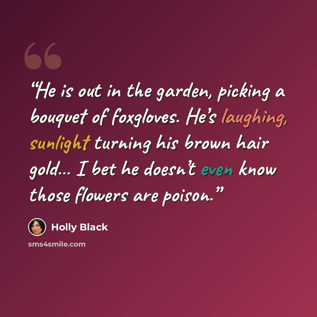 “He is out in the garden, picking a bouquet of foxgloves. He’s laughing, sunlight turning his brown hair gold… I bet he doesn’t even know those flowers are poison.” quote by Holly Black