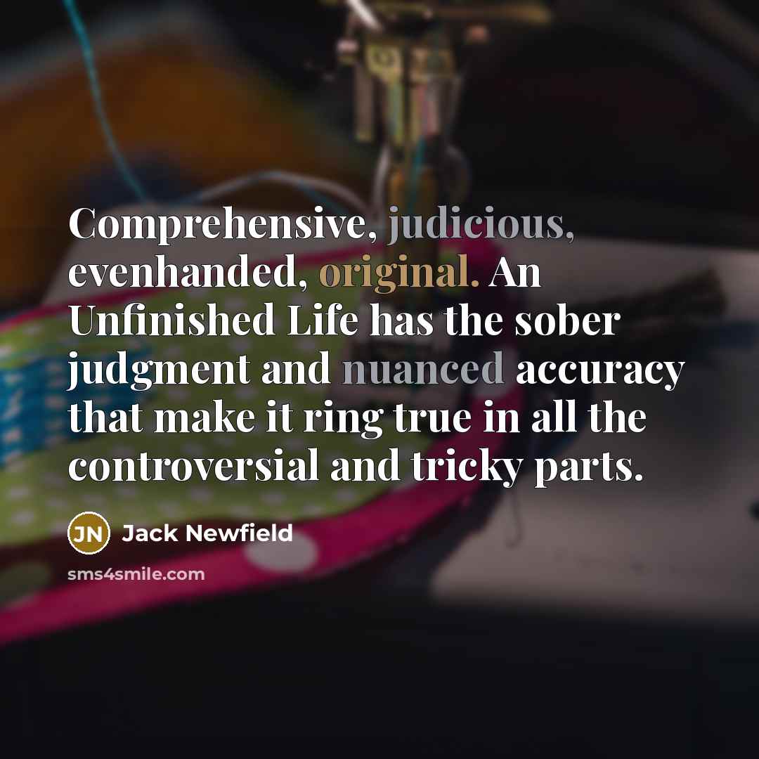 “Comprehensive, judicious, evenhanded, original. An Unfinished Life has the sober judgment and nuanced accuracy that make it ring true in all the controversial and tricky parts.” quote by Jack Newfield